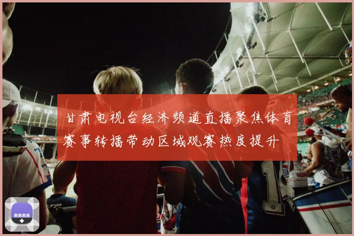 甘肃电视台经济频道直播聚焦体育赛事转播带动区域观赛热度提升