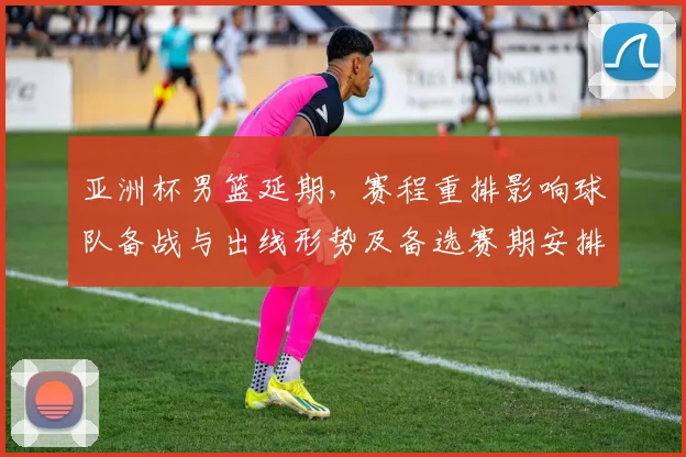 亚洲杯男篮延期，赛程重排影响球队备战与出线形势及备选赛期安排
