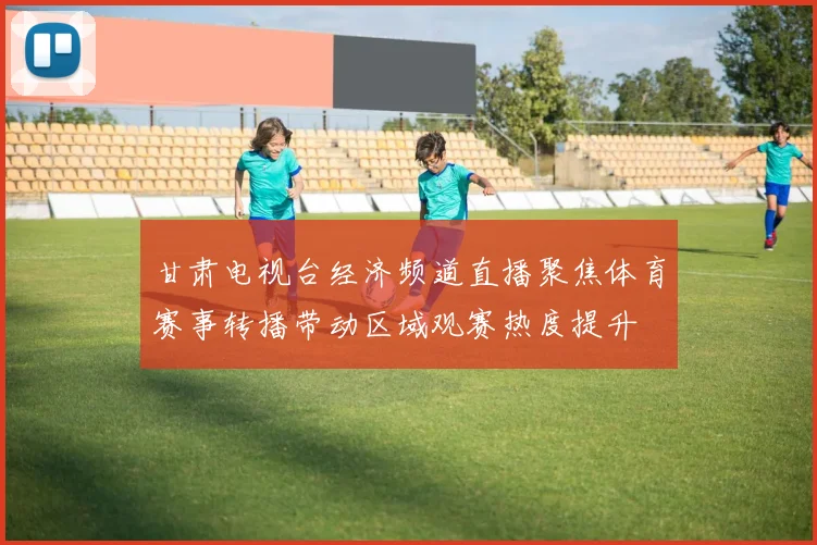 甘肃电视台经济频道直播聚焦体育赛事转播带动区域观赛热度提升