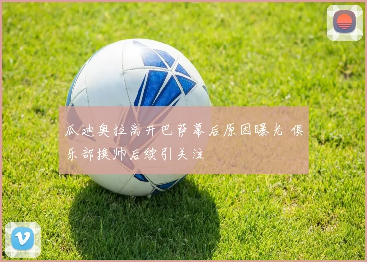 瓜迪奥拉离开巴萨幕后原因曝光 俱乐部换帅后续引关注