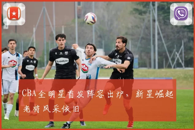 CBA全明星首发阵容出炉,新星崛起老将风采依旧