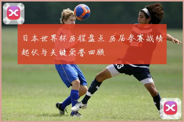 日本世界杯历程盘点 历届参赛战绩起伏与关键荣誉回顾