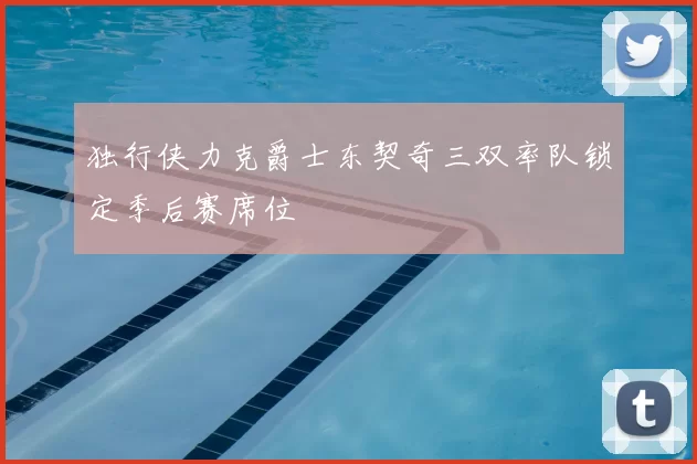 独行侠力克爵士东契奇三双率队锁定季后赛席位