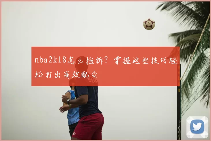 nba2k18怎么挡拆？掌握这些技巧轻松打出高效配合