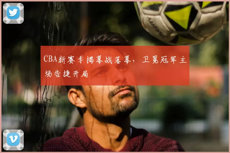 CBA新赛季揭幕战落幕，卫冕冠军主场告捷开局