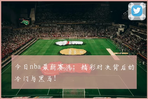 今日nba最新赛况：精彩对决背后的冷门与黑马！