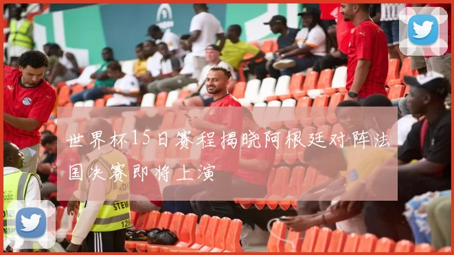 世界杯15日赛程揭晓阿根廷对阵法国决赛即将上演