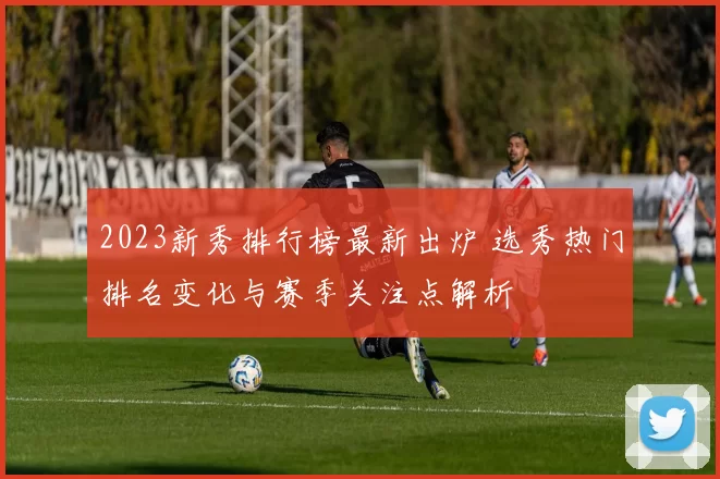 2023新秀排行榜最新出炉 选秀热门排名变化与赛季关注点解析