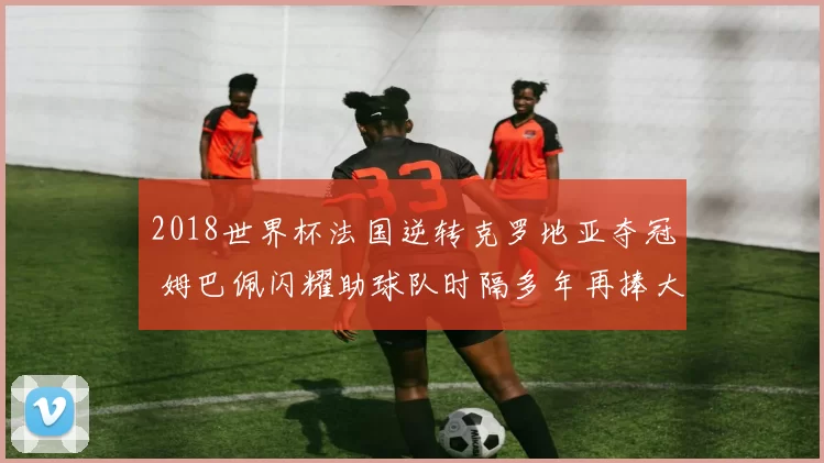 2018世界杯法国逆转克罗地亚夺冠 姆巴佩闪耀助球队时隔多年再捧大力神杯