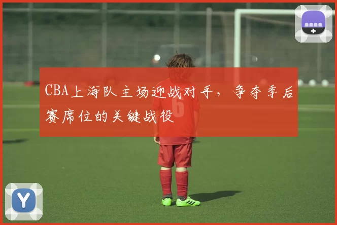 CBA上海队主场迎战对手,争夺季后赛席位的关键战役