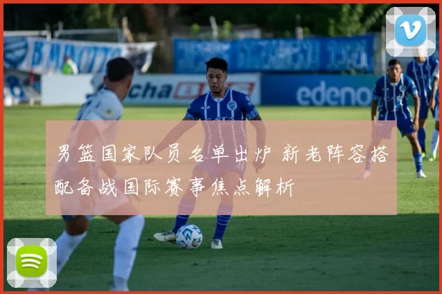 男篮国家队员名单出炉 新老阵容搭配备战国际赛事焦点解析