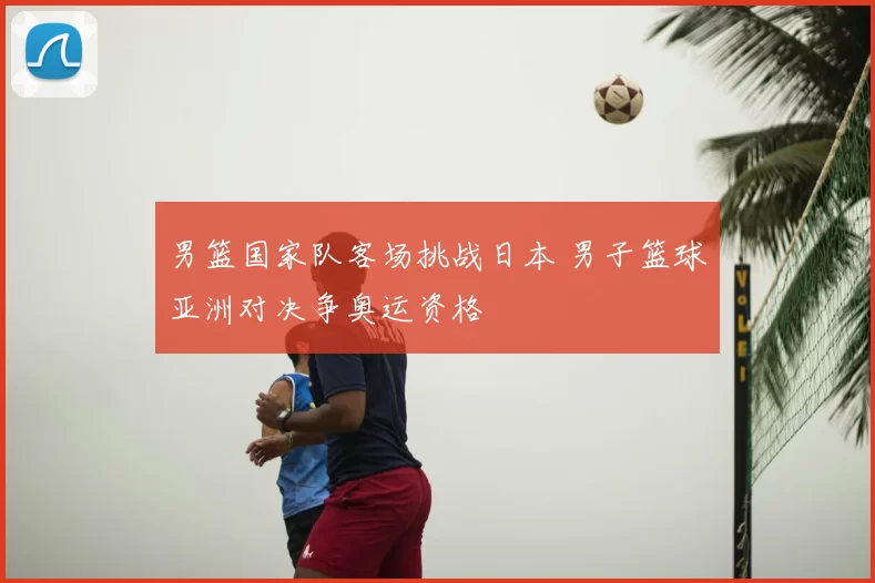 男篮国家队客场挑战日本 男子篮球亚洲对决争奥运资格
