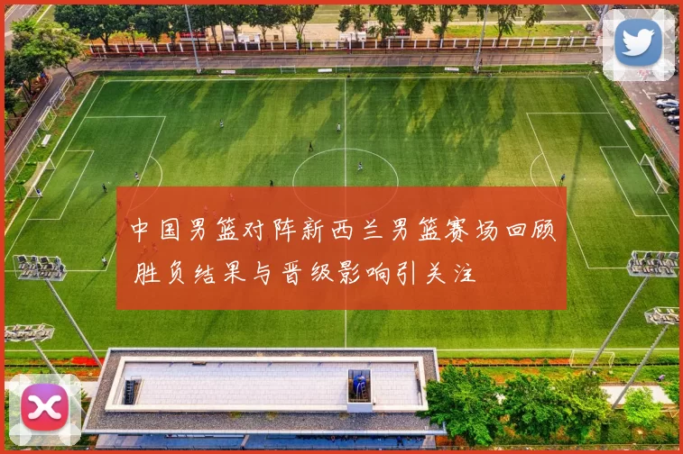 中国男篮对阵新西兰男篮赛场回顾 胜负结果与晋级影响引关注