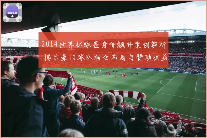 2014世界杯球星身价飙升案例解析 揭示豪门球队转会布局与赞助收益