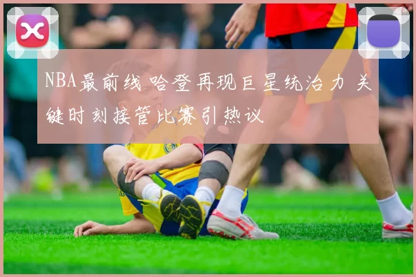 NBA最前线 哈登再现巨星统治力 关键时刻接管比赛引热议