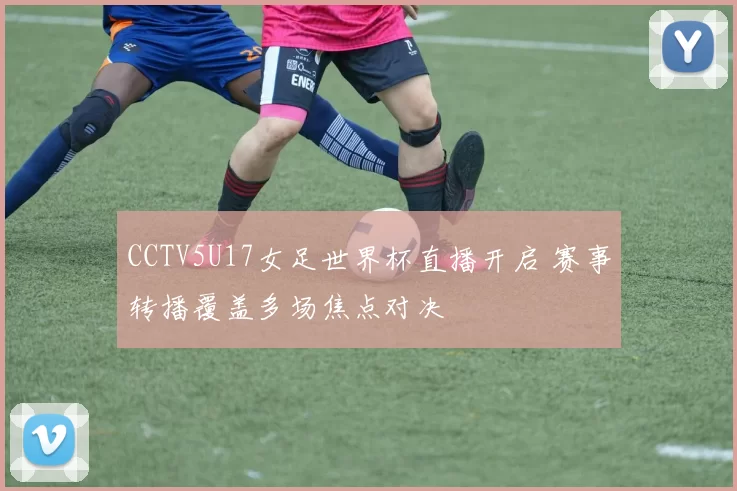 CCTV5U17女足世界杯直播开启 赛事转播覆盖多场焦点对决