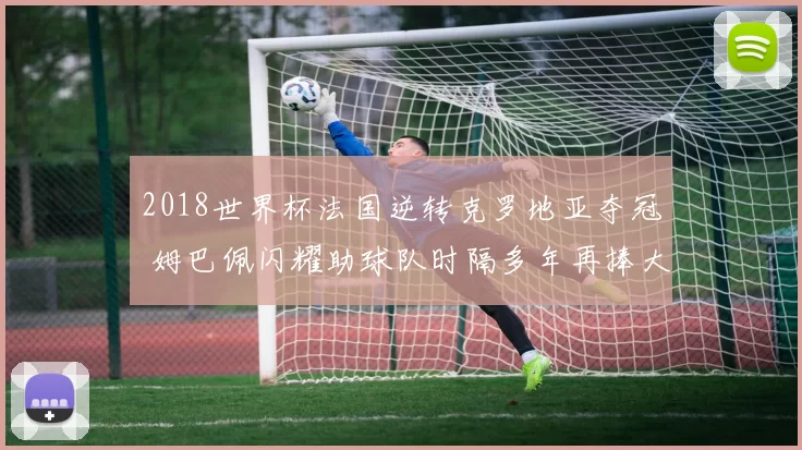 2018世界杯法国逆转克罗地亚夺冠 姆巴佩闪耀助球队时隔多年再捧大力神杯