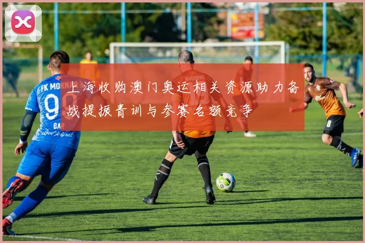 上海收购澳门奥运相关资源助力备战提振青训与参赛名额竞争