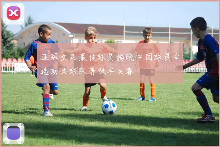亚冠女足最佳球员揭晓中国球员当选助力球队晋级半决赛