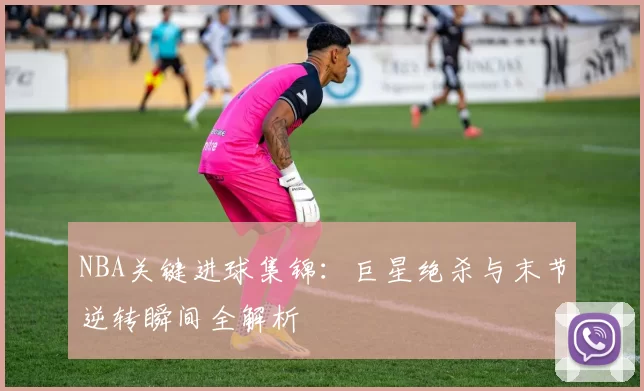 NBA关键进球集锦:巨星绝杀与末节逆转瞬间全解析