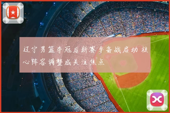 辽宁男篮夺冠后新赛季备战启动 核心阵容调整成关注焦点