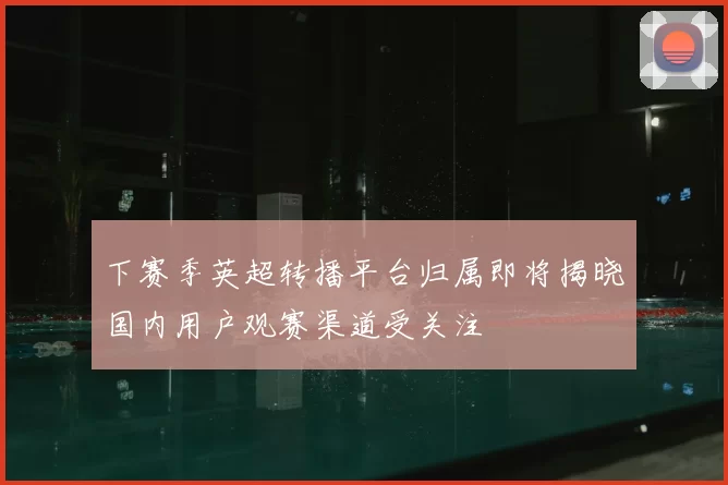 下赛季英超转播平台归属即将揭晓国内用户观赛渠道受关注