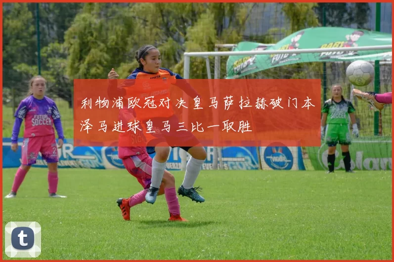 利物浦欧冠对决皇马萨拉赫破门本泽马进球皇马三比一取胜