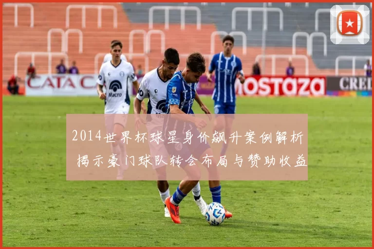 2014世界杯球星身价飙升案例解析 揭示豪门球队转会布局与赞助收益