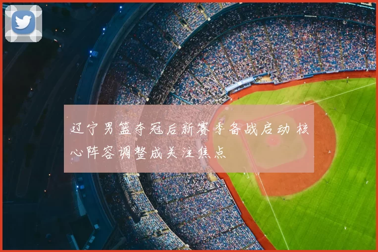 辽宁男篮夺冠后新赛季备战启动 核心阵容调整成关注焦点