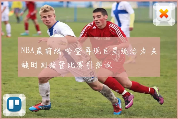 NBA最前线 哈登再现巨星统治力 关键时刻接管比赛引热议