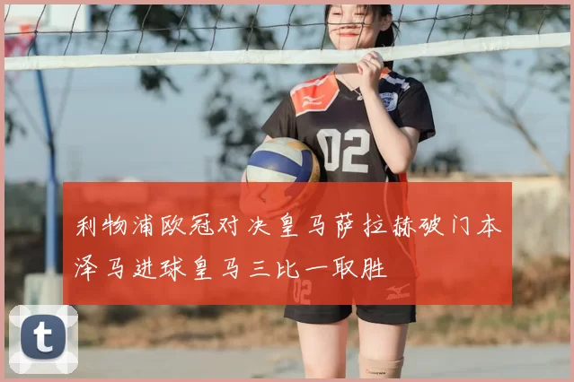 利物浦欧冠对决皇马萨拉赫破门本泽马进球皇马三比一取胜