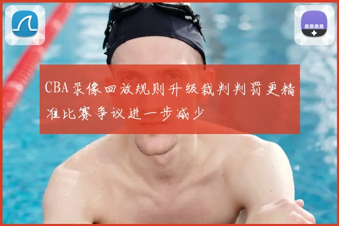 CBA录像回放规则升级裁判判罚更精准比赛争议进一步减少