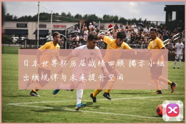 日本世界杯历届战绩回顾 揭示小组出线规律与未来提升空间