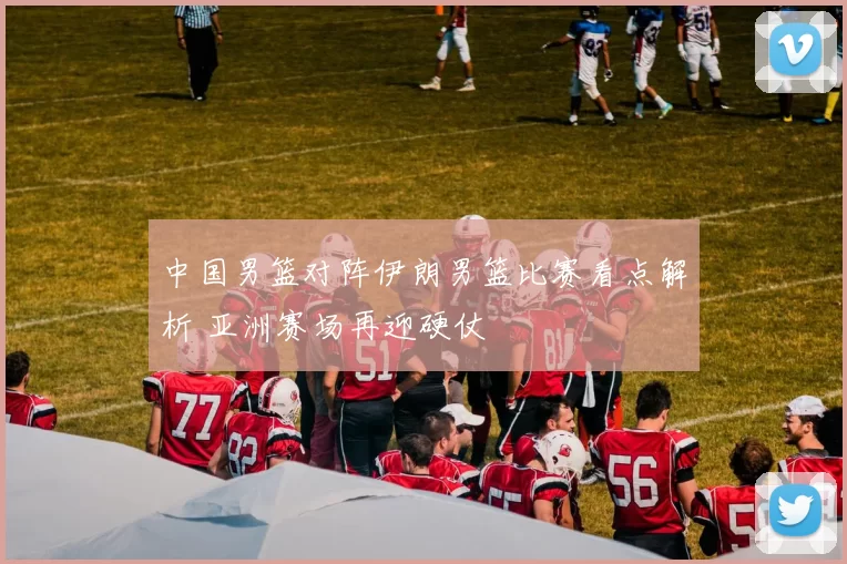 中国男篮对阵伊朗男篮比赛看点解析 亚洲赛场再迎硬仗