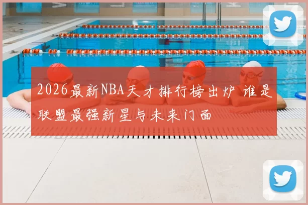 2026最新NBA天才排行榜出炉 谁是联盟最强新星与未来门面