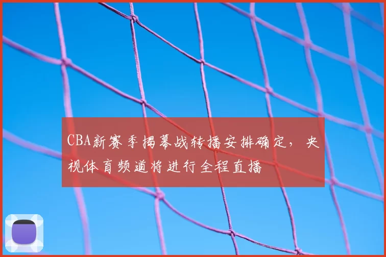 CBA新赛季揭幕战转播安排确定,央视体育频道将进行全程直播