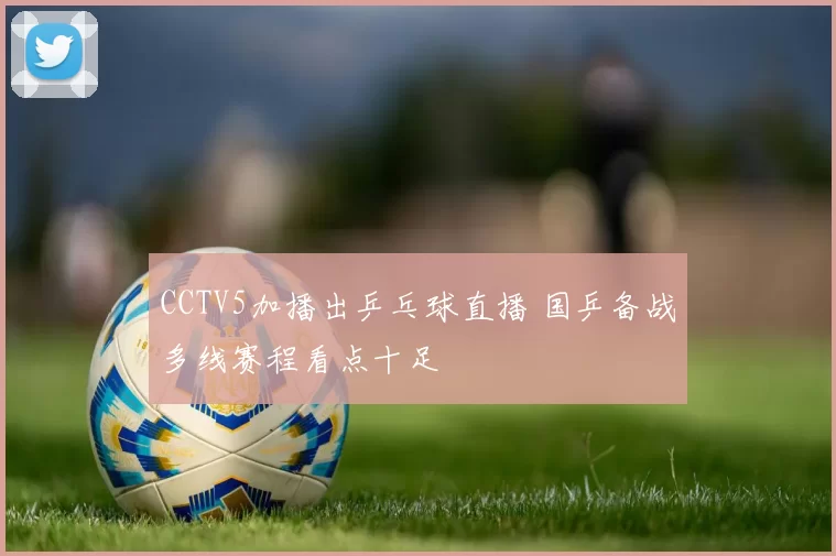 CCTV5加播出乒乓球直播 国乒备战多线赛程看点十足