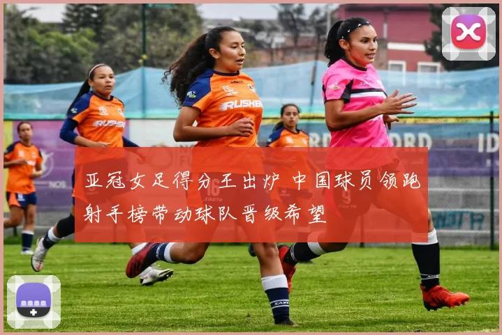 亚冠女足得分王出炉 中国球员领跑射手榜带动球队晋级希望