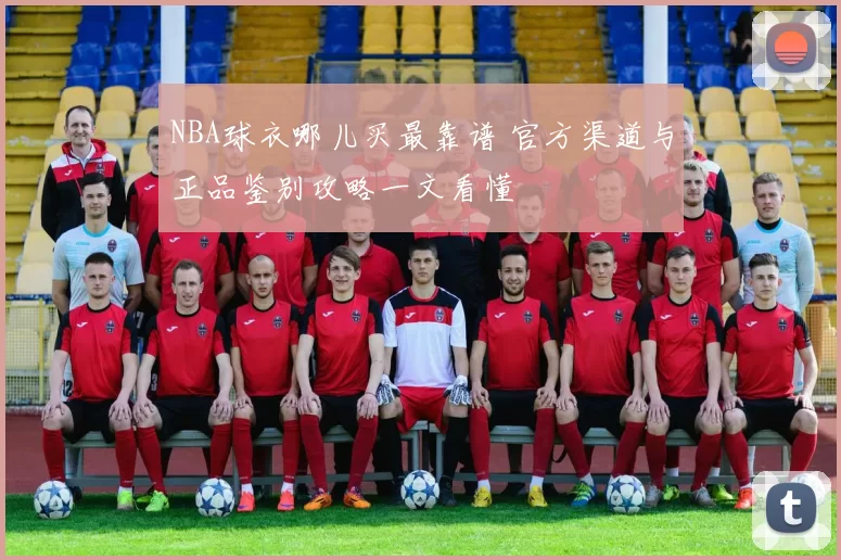 NBA球衣哪儿买最靠谱 官方渠道与正品鉴别攻略一文看懂