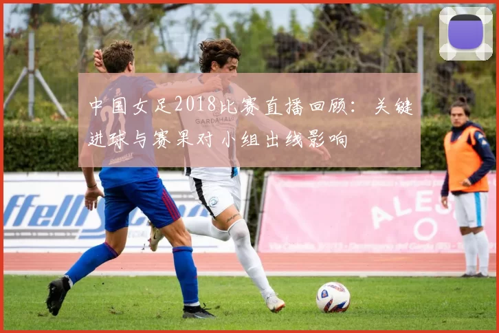 中国女足2018比赛直播回顾:关键进球与赛果对小组出线影响
