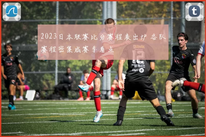 2023日本联赛比分赛程表出炉 各队赛程密集成赛季看点