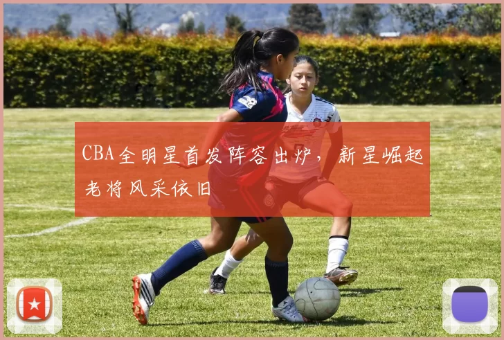 CBA全明星首发阵容出炉,新星崛起老将风采依旧