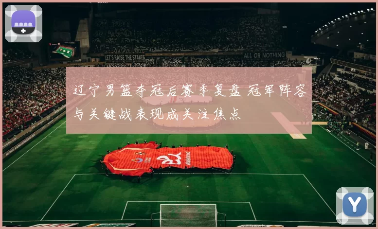 辽宁男篮夺冠后赛季复盘 冠军阵容与关键战表现成关注焦点