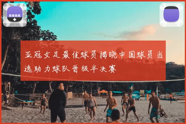 亚冠女足最佳球员揭晓中国球员当选助力球队晋级半决赛