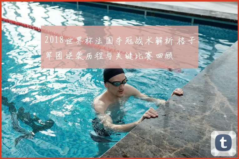 2018世界杯法国夺冠战术解析 格子军团逆袭历程与关键比赛回顾